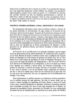 Santa Cruz la celebración de la victoria en La Paz. Y se necesita dar respues-
tas a las siguientes preguntas: ¿Cómo celebrar sin ofender a los peruanos?
¿Qué banderas mostrar como trofeo de guerra en la Catedral? La solución
fue sencilla: mostrar tan sólo las banderas pertenecientes al ejército de
Salaverry y dejar de lado las peruanas. Como se nota, la pregunta sobre si
se seguía una política interna o externa no era clara en absoluto. Todo estaba
por hacer. Todo estaba en ciernes.
POLÍTICA INTERNA-EXTERNA: CHILE, ARGENTINA Y ECUADOR
Es sumamente interesante notar cómo la política externa e interna de
los países limítrofes se entremezclan. Es algo común en la historia de las
relaciones exteriores de los países. Es parte de las divisiones internas de cada
país. Pero ello se complica fuertemente con la confusión que implicaba la poca
claridad de qué era política interna y externa, tema líneas arriba explicado.
A la vez, algo propio de las primeras décadas del siglo XIX fue la intervención
de los exiliados en la toma de decisiones de los gobiernos extranjeros. En el
caso de la lucha emprendida por el gobierno de Cbile contra la Confederación,
ello se nota con claridad por la fuerte participación de oficiales y civiles
peruanos en los ejércitos cbilenos que fueron enviados a luchar contra la
Confederación.
El Protector de la Confederación tuvo grandes enemigos y pocos amigos
entre los gobernantes de los países limítrofes. Es verdad que tanto el gobier-
no de Juan Manuel de Rosas en Buenos Aires como el gobierno de Joaquín
Prieto en Santiago de Chile temían al gobierno de Santa Cruz. No en vano
Santa Cruz tenía sueños de grandeza, al estilo de Napoleón Bonaparte, con
una suerte de mapa del Imperio del Tahuantisuyo o del Virreinato del Perú
de la época de los Habsburgo en su imaginario. A ello se le añade que Santa
Cruz operaba con sutileza y fuerza bruta. El Protector financiaba a los
grupos de oposición, a manera de quinta columna en los países vecinos y, a
la vez, tenía el ejército y uno de los Estados mejor organizado en América
del Sur. A ello se le añade que el Perú de ese entonces era el país más rico
de esta parte del continente. Por ello, la expansión de la Confederación era
temida y con razón.
Para implementar su política exterior se combinaron el factor geopolítico
con la política interna de cada gobierno. No cabe la menor duda, que en
mayor o menor medida, los regimenes de Prieto, Rosas y, aunque de modo
menos claro, también Rocafuerte en Ecuador, utilizaron la amenaza externa
para consolidar su poder. Por lejos el caso más complejo fue el chileno. La
apuesta del presidente Prieto, asesorado por Portales, fue una combinación
de miedo de que la Confederación se convierta en el gran poder del Pacífico
72 _ _ _ _ _ _ _ _ _ _ _ _ _ _ _ _ _ _ _ _ _ IM'ESTlGACIONES SOCIALES
 
