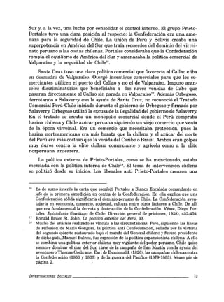 Sur y, a la vez, una lucha por consolidar el control interno. El grupo Prieto-
Portales tuvo una clara posición al respecto: la Confederación era una ame-
naza para la seguridad de Chile. La unión de Perú y Bolivia creaba una
superpotencia en América del Sur que traía recuerdos del dominio del virrei-
nato peruano a las costas chilenas. Portales consideraba que la Confederación
rompía el equilibrio de América del Sur y amenazaba la política comercial de
Valparaíso y la seguridad de Chile".
Santa Cruz tuvo una clara política comercial que favorecía al Callao e iba
en desmedro de Valparaíso. Otorgó incentivos comerciales para que los co-
merciantes utilicen el puerto del Callao y no el de Valparaíso. Impuso aran-
celes discriminatorios que beneficiaba a las naves venidas de Cabo que
pasaran directamente al Callao sin parada en Valparaíso!7. Además Orbegoso,
derrotando a Salaverry con la ayuda de Santa Cruz, no reconoció el Tratado
Comercial Perú-Chile iniciado durante el gobierno de Orbegoso y firmado por
Salaverry. Orbegoso utilizó la excusa de la ilegalidad del gobierno de Salaverry.
En el tratado se creaba un monopolio comercial donde el Perú compraba
harina chilena y Chile azúcar peruana siguiendo un viejo comercio que venía
de la época virreinal. Era un comercio que necesitaba protección, pues la
harina norteamericana era más barata que la chilena y el azúcar del norte
del Perú era más costoso que la venida del Caribe o Brasil. Ambos eran golpes
muy duros contra la elite chilena comerciante y agrícola como a la elite
norperuana azucarera.
La política externa de Prieto-Portales, como se ha mencionado, estaba
mezclada con la política interna de Chile!'. El terna de intervención chilena
se politizó desde su inicios. Los liberales anti Prieto-Portales crearon una
16 Es de sumo interés la carta que escribió Portales a Blanco Encalada comandante en
jefe de la primera expedición en contra de la Confederación. En ella explica que una
Confederación sólida significaría el dominio peruano de Chile. La Confederación aven-
tajaría en economía, comercio, sociedad, cultura entre otros factores a Chile. De allí
que era fundamental la derrota y destrucción de la Confederación. Véase, Diego Por-
tales, Epistolario (Santiago de Chile: Dirección general de prisiones, 1938), 452-454.
17 Ronald Bruce Sto John, La política exterior del Perú, 33.
18 Mucho del análisis realizado se vincula a las circunstancias. Pero, siguiendo las líneas
de reflexión de Mario Góngora, la política anti Confederación, sellada por la victoria
del segundo ejército restaurado bajo el mando del General chileno y futuro presidente
de dicho país, Manuel Bulnes, fue expresión de la política expansionista chilena. A ello
se combina una política exterior chilena muy vigilante del poder peruano. Chile quiso
siempre dominar el mar del Sur, clave de la campaña de San Martín con la ayuda del
aventurero Thomas Cochrane, Earl de Dundonald, (1820), las campañas chilena contra
la Confederación (1836 y 1838) Yde la guerra del Pacifico (1879-1883). Véase pie de
página 2.
INVESTIGACIO.'VES SOCIALES _ _ _ _ _ _ _ _ _ _ _ _ _ _ _ _ _ _ _ _ _ __ 73
 