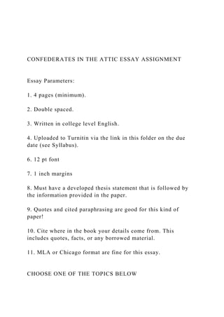 CONFEDERATES IN THE ATTIC ESSAY ASSIGNMENT
Essay Parameters:
1. 4 pages (minimum).
2. Double spaced.
3. Written in college level English.
4. Uploaded to Turnitin via the link in this folder on the due
date (see Syllabus).
6. 12 pt font
7. 1 inch margins
8. Must have a developed thesis statement that is followed by
the information provided in the paper.
9. Quotes and cited paraphrasing are good for this kind of
paper!
10. Cite where in the book your details come from. This
includes quotes, facts, or any borrowed material.
11. MLA or Chicago format are fine for this essay.
CHOOSE ONE OF THE TOPICS BELOW
 