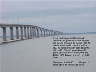 It is a multi-span post-tensioned concrete box girder structure. Most of the curved bridge is 40 metres (131 ft) above water, and it contains a 60 m (197 ft) high navigation span to permit ship traffic. The bridge rests on 62 piers, of which the 44 main piers are 250 m (820 ft) apart and is 11 m (36 ft) wide. The speed limit is 80 kph (50 mph). It takes about 10 minutes to cross. 
