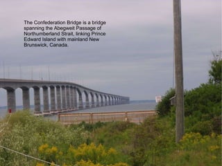 The Confederation Bridge is a bridge spanning the Abegweit Passage of Northumberland Strait, linking Prince Edward Island with mainland New Brunswick, Canada. 