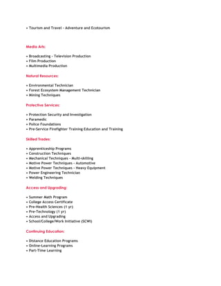 • Tourism and Travel - Adventure and Ecotourism




Media Arts:

• Broadcasting - Television Production
• Film Production
• Multimedia Production

Natural Resources:

• Environmental Technician
• Forest Ecosystem Management Technician
• Mining Techniques

Protective Services:

•   Protection Security and Investigation
•   Paramedic
•   Police Foundations
•   Pre-Service Firefighter Training Education and Training

Skilled Trades:

•   Apprenticeship Programs
•   Construction Techniques
•   Mechanical Techniques - Multi-skilling
•   Motive Power Techniques - Automotive
•   Motive Power Techniques - Heavy Equipment
•   Power Engineering Technician
•   Welding Techniques

Access and Upgrading:

•   Summer Math Program
•   College Access Certificate
•   Pre-Health Sciences (1 yr)
•   Pre-Technology (1 yr)
•   Access and Upgrading
•   School/College/Work Initiative (SCWI)

Continuing Education:

• Distance Education Programs
• Online-Learning Programs
• Part-Time Learning
 