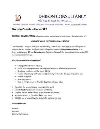 Study in Canada – Under SPP
DHRRON CONSULTANCY is Representative for Confederation College – Canada under SPP
CHANGE YOUR LIFE THROUGH LEARING
Confederation College is located in Thunder Bay, Ontario and offers high-quality programs in
state-of-the-art facilities. Confederation College has appointed Dhrron Consultancy as a
Representative and Dhrron Consultancy is Authorized to apply for student Admission under SPP
for Confederation College.
Why Choose Confederation College?
• Strong links with local industry
• 84.7% of college graduates are employed within six months of graduation
• Graduate employer satisfaction is 92.9%
• Formal relationship with Lake head University in Thunder Bay as well as other Uni.
• Unique programs
• Safe community
• Cost of living is lower in Thunder Bay than in bigger cities
Canada is the second largest country in the world
Canada has ten provinces and three territories
Stephen Harper is the current prime minister of Canada
Minimum Wages in Ontario is $10.25 per hour
$400.00 fee to be paid by the student for optional co–ops
Program Options
Aviation
Business
Community Services
 