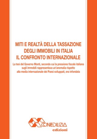 MITI E REALTÀ DELLA TASSAZIONE
                                                     DEGLI IMMOBILI IN ITALIA
                                                IL CONFRONTO INTERNAZIONALE
                                              La tesi del Governo Monti, secondo cui la pressione fiscale italiana
                                                       sugli immobili rappresentava un’anomalia rispetto
                                                  alla media internazionale dei Paesi sviluppati, era infondata




dal 1883, a difesa del proprietario di casa                                        edizioni
 