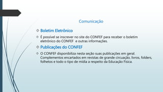  Boletim Eletrônico 
Comunicação 
 É possível se inscrever no site do CONFEF para receber o boletim 
eletrônico do CONFEF e outras informações. 
 Publicações do CONFEF 
 O CONFEF disponibiliza nesta seção suas publicações em geral. 
Complementos encartados em revistas de grande circuação, livros, folders, 
folhetos e todo o tipo de mídia a respeito da Educação Física. 
 