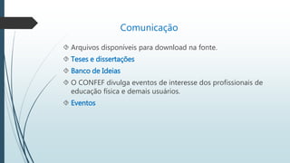  Arquivos disponíveis para download na fonte. 
 Teses e dissertações 
 Banco de Ideias 
 O CONFEF divulga eventos de interesse dos profissionais de 
educação física e demais usuários. 
 Eventos 
Comunicação 
 