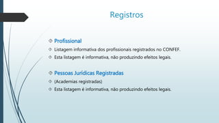 Registros 
 Profissional 
 Listagem informativa dos profissionais registrados no CONFEF. 
 Esta listagem é informativa, não produzindo efeitos legais. 
 Pessoas Jurídicas Registradas 
 (Academias registradas) 
 Esta listagem é informativa, não produzindo efeitos legais. 
 