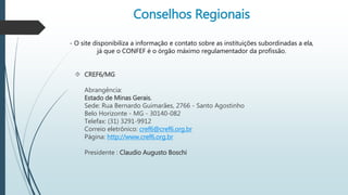 Conselhos Regionais 
- O site disponibiliza a informação e contato sobre as instituições subordinadas a ela, 
já que o CONFEF é o órgão máximo regulamentador da profissão. 
 CREF6/MG 
Abrangência: 
Estado de Minas Gerais. 
Sede: Rua Bernardo Guimarães, 2766 - Santo Agostinho 
Belo Horizonte - MG - 30140-082 
Telefax: (31) 3291-9912 
Correio eletrônico: cref6@cref6.org.br 
Página: http://www.cref6.org.br 
Presidente : Claudio Augusto Boschi 
 