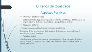 Critérios de Qualidade 
Aspectos Positivos 
 Informação de Identificação 
- Dados detalhados da pessoa responsável pelo site, identificação da fonte, e da sua 
origem, objetivo da fonte esclarecidos e a que publico se destina. 
 Adequação da Fonte 
- Tipo de linguagem utilizada e coerência com os objetivos 
Propostos. O site tem coerência da linguagem destinada aos seus usuários e de 
acordo com os seus objetivos. 
 Facilidade de Uso 
- Facilidade de utilizar o site, navegar entre as paginas, oferece a opção de buscar 
dentro do site. Documentos disponíveis para download ou impressão e enviar o 
arquivo por e-mail. 
- 
 