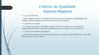 Critérios de Qualidade 
Aspectos Negativos 
 Lay-out da fonte 
- Falta coerência entre as mídias (muito texto e pouca imagem), legibilidade das 
imagens, falta aspectos que tornem a fonte mais atraente. 
 Suporte ao usuário. 
- O suporte ao usuário é precário, apesar de ter o contato com o produtor e 
responsável da fonte e site não apresente ajuda ao usuário na sua interface. 
 Outas observações percebidas 
- A fonte não apresente recursos para ajudar os usuários com deficiência, e não esta 
disponível em outro idioma. 
 