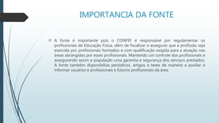 IMPORTANCIA DA FONTE 
 A fonte é importante pois o CONFEF é responsável por regulamentar os 
profissionais de Educação Física, além de fiscalizar e assegurar que a profissão seja 
exercida por profissionais formados e com qualificação exigida para a atuação nas 
áreas abrangidas por esses profissionais. Mantendo um controle dos profissionais e 
assegurando assim a população uma garantia e segurança dos serviços prestados. 
A fonte também disponibiliza periódicos, artigos e teses de maneira a auxiliar e 
informar usuários e profissionais e futuros profissionais da área. 
