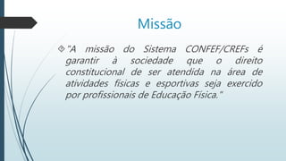 Missão 
"A missão do Sistema CONFEF/CREFs é 
garantir à sociedade que o direito 
constitucional de ser atendida na área de 
atividades físicas e esportivas seja exercido 
por profissionais de Educação Física." 
 