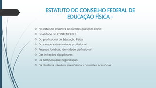 ESTATUTO DO CONSELHO FEDERAL DE 
EDUCAÇÃO FÍSICA - 
 No estatuto encontra se diversas questões como: 
 Finalidade do CONFEf/CREFS 
 Do profissional de Educação Física 
 Do campo e da atividade profissional 
 Pessoas Jurídicas, identidade profissional 
 Das infrações disciplinares 
 Da composição e organização 
 Da diretoria, plenário, presidência, comissões, acessórias. 
 