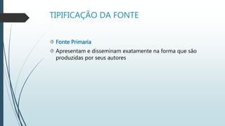 TIPIFICAÇÃO DA FONTE 
 Fonte Primaria 
 Apresentam e disseminam exatamente na forma que são 
produzidas por seus autores 
 