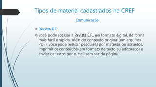 Tipos de material cadastrados no CREF 
Comunicação 
 Revista E.F 
 você pode acessar a Revista E.F., em formato digital, de forma 
mais fácil e rápida. Além do conteúdo original (em arquivos 
PDF), você pode realizar pesquisas por matérias ou assuntos, 
imprimir os conteúdos (em formato de texto ou editorado) e 
enviar os textos por e-mail sem sair da página. 
 