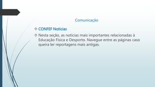Comunicação 
 CONFEF Noticias 
 Nesta seção, as notícias mais importantes relacionadas à 
Educação Física e Desporto. Navegue entre as páginas caso 
queira ler reportagens mais antigas. 
 