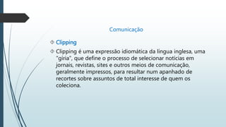 Comunicação 
 Clipping 
 Clipping é uma expressão idiomática da língua inglesa, uma 
"gíria", que define o processo de selecionar notícias em 
jornais, revistas, sites e outros meios de comunicação, 
geralmente impressos, para resultar num apanhado de 
recortes sobre assuntos de total interesse de quem os 
coleciona. 
 