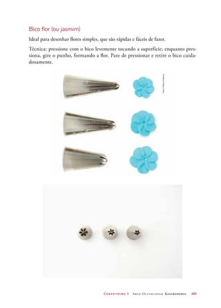 Confeiteiro 1 Arco Ocupacional Gastronomia	 101
Bico flor (ou jasmim)
Ideal para desenhar flores simples, que são rápidas e fáceis de fazer.
Técnica: pressione com o bico levemente tocando a superfície; enquanto pres-
siona, gire o punho, formando a flor. Pare de pressionar e retire o bico cuida-
dosamente.
Fotos©DeboraFeddersen
 