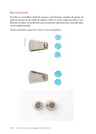 102	 Arco Ocupacional Gastronomia Confeiteiro 1
Bico chuveirinho
Esse bico se assemelha a dedal de costura e tem formatos variados: de grama, de
pelos de animais ou de cabelo de palhaço. Pode ser curvo, usado para fazer o aca-
bamento de bolos, ou em dois fios, para ornamentar superfícies lisas, imitando ripas,
vitrais e papel pautado.
Técnica: pressione o glacê de 2 mm a 3 mm da superfície.
Fotos©DeboraFeddersen
 
