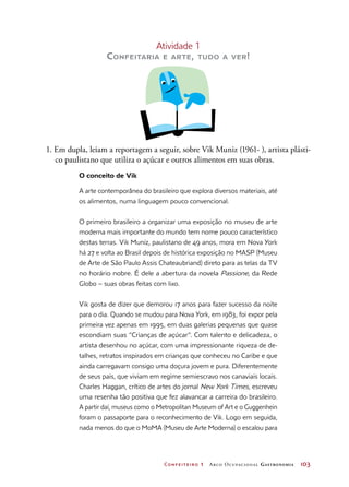Confeiteiro 1 Arco Ocupacional Gastronomia	 103
Atividade 1
Confeitaria e arte, tudo a ver!
1. Em dupla, leiam a reportagem a seguir, sobre Vik Muniz (1961- ), artista plásti-
co paulistano que utiliza o açúcar e outros alimentos em suas obras.
O conceito de Vik
A arte contemporânea do brasileiro que explora diversos materiais, até
os alimentos, numa linguagem pouco convencional.
O primeiro brasileiro a organizar uma exposição no museu de arte
moderna mais importante do mundo tem nome pouco característico
destas terras. Vik Muniz, paulistano de 49 anos, mora em Nova York
há 27 e volta ao Brasil depois de histórica exposição no MASP (Museu
de Arte de São Paulo Assis Chateaubriand) direto para as telas da TV
no horário nobre. É dele a abertura da novela Passione, da Rede
Globo – suas obras feitas com lixo.
Vik gosta de dizer que demorou 17 anos para fazer sucesso da noite
para o dia. Quando se mudou para Nova York, em 1983, foi expor pela
primeira vez apenas em 1995, em duas galerias pequenas que quase
escondiam suas “Crianças de açúcar”. Com talento e delicadeza, o
artista desenhou no açúcar, com uma impressionante riqueza de de-
talhes, retratos inspirados em crianças que conheceu no Caribe e que
ainda carregavam consigo uma doçura jovem e pura. Diferentemente
de seus pais, que viviam em regime semiescravo nos canaviais locais.
Charles Haggan, crítico de artes do jornal New York Times, escreveu
uma resenha tão positiva que fez alavancar a carreira do brasileiro.
A partir daí, museus como o Metropolitan Museum of Art e o Guggenhein
foram o passaporte para o reconhecimento de Vik. Logo em seguida,
nada menos do que o MoMA (Museu de Arte Moderna) o escalou para
 