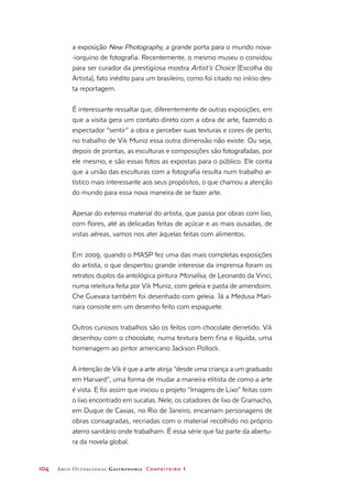 104	 Arco Ocupacional Gastronomia Confeiteiro 1
a exposição New Photography, a grande porta para o mundo nova-
-iorquino de fotografia. Recentemente, o mesmo museu o convidou
para ser curador da prestigiosa mostra Artist’s Choice (Escolha do
Artista), fato inédito para um brasileiro, como foi citado no início des-
ta reportagem.
É interessante ressaltar que, diferentemente de outras exposições, em
que a visita gera um contato direto com a obra de arte, fazendo o
espectador “sentir” a obra e perceber suas texturas e cores de perto,
no trabalho de Vik Muniz essa outra dimensão não existe. Ou seja,
depois de prontas, as esculturas e composições são fotografadas, por
ele mesmo, e são essas fotos as expostas para o público. Ele conta
que a união das esculturas com a fotografia resulta num trabalho ar-
tístico mais interessante aos seus propósitos, o que chamou a atenção
do mundo para essa nova maneira de se fazer arte.
Apesar do extenso material do artista, que passa por obras com lixo,
com flores, até as delicadas feitas de açúcar e as mais ousadas, de
vistas aéreas, vamos nos ater àquelas feitas com alimentos.
Em 2009, quando o MASP fez uma das mais completas exposições
do artista, o que despertou grande interesse da imprensa foram os
retratos duplos da antológica pintura Monalisa, de Leonardo da Vinci,
numa releitura feita por Vik Muniz, com geleia e pasta de amendoim.
Che Guevara também foi desenhado com geleia. Já a Medusa Mari-
nara consiste em um desenho feito com espaguete.
Outros curiosos trabalhos são os feitos com chocolate derretido. Vik
desenhou com o chocolate, numa textura bem fina e líquida, uma
homenagem ao pintor americano Jackson Pollock.
A intenção de Vik é que a arte atinja “desde uma criança a um graduado
em Harvard”, uma forma de mudar a maneira elitista de como a arte
é vista. E foi assim que iniciou o projeto “Imagens de Lixo” feitas com
o lixo encontrado em sucatas. Nele, os catadores de lixo de Gramacho,
em Duque de Caxias, no Rio de Janeiro, encarnam personagens de
obras consagradas, recriadas com o material recolhido no próprio
aterro sanitário onde trabalham. É essa série que faz parte da abertu-
ra da novela global.
 