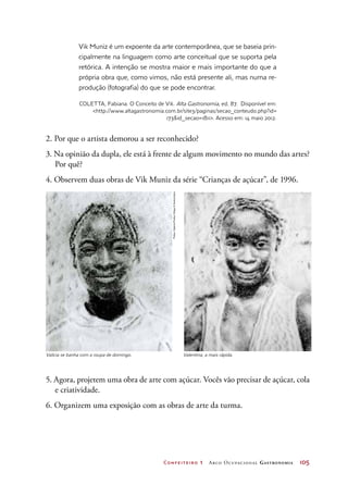Confeiteiro 1 Arco Ocupacional Gastronomia	 105
2. Por que o artista demorou a ser reconhecido?
3. Na opinião da dupla, ele está à frente de algum movimento no mundo das artes?
Por quê?
4. Observem duas obras de Vik Muniz da série “Crianças de açúcar”, de 1996.
Valícia se banha com a roupa de domingo. Valentina, a mais rápida.
5. Agora, projetem uma obra de arte com açúcar. Vocês vão precisar de açúcar, cola
e criatividade.
6. Organizem uma exposição com as obras de arte da turma.
Vik Muniz é um expoente da arte contemporânea, que se baseia prin-
cipalmente na linguagem como arte conceitual que se suporta pela
retórica. A intenção se mostra maior e mais importante do que a
própria obra que, como vimos, não está presente ali, mas numa re-
produção (fotografia) do que se pode encontrar.
COLETTA, Fabiana. O Conceito de Vik. Alta Gastronomia, ed. 87. Disponível em:
http://www.altagastronomia.com.br/site3/paginas/secao_conteudo.php?id=
173id_secao=1811. Acesso em: 14 maio 2012.
Fotos:GaleriaFortesVilaça©Autvis/2012
 