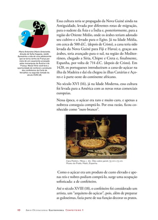 10	 Arco Ocupacional Gastronomia Confeiteiro 1
Essa cultura teria se propagado da Nova Guiné ainda na
Antiguidade, levada por diferentes rotas de migração,
para o sudeste da Ásia e a Índia e, posteriormente, para a
região do Oriente Médio, onde os árabes teriam adotado
seu cultivo e a levado para o Egito. Já na Idade Média,
em cerca de 500 d.C. (depois de Cristo), a cana teria sido
levada da Nova Guiné para Fiji e Havaí; e, graças aos
árabes, teria avançado para o sul, na região do Mediter-
râneo, chegado a Síria, Chipre e Creta e, finalmente,
Espanha, por volta de 714 d.C. (depois de Cristo). Em
1420, os portugueses introduziram a cana-de-açúcar na
ilha da Madeira e daí ela chegou às ilhas Canárias e Aço-
res e à parte oeste do continente africano.
No século XVI (16), já na Idade Moderna, essa cultura
foi levada para a América com as novas rotas comerciais
europeias.
Nessa época, o açúcar era raro e muito caro, e apenas a
nobreza conseguia comprá-lo. Por essa razão, ficou co-
nhecido como “ouro branco”.
Maria Antonieta (Marie Antoinette,
direção de Sofia Coppola, 2006).
Apresenta a vida de uma adolescente
que se torna rainha da França por
meio de um casamento arranjado
pelas monarquias da Áustria e da
França. Nesse filme você terá a
oportunidade de conhecer a produção
dos confeiteiros da Corte de
Versalhes na segunda metade do
século XVIII (18).
Clara Peeters. Mesa, c. 1611. Óleo sobre painel, 55 cm x 73 cm.
Museu do Prado, Madri, Espanha.
©Giraudon/TheBridgemanArtLibrary/Keystone
Como o açúcar era um produto de custo elevado e ape-
nas reis e nobres podiam comprá-lo, surge uma ocupação
sofisticada: a de confeiteiro.
Até o século XVIII (18), o confeiteiro foi considerado um
artista, um “arquiteto do açúcar”, pois, além de preparar
as guloseimas, fazia parte de sua função decorar os pratos.
 