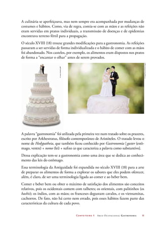 Confeiteiro 1 Arco Ocupacional Gastronomia	 11
A culinária se aperfeiçoava, mas nem sempre era acompanhada por mudanças de
costumes e hábitos. Como, via de regra, comia-se com as mãos e as refeições não
eram servidas em pratos individuais, a transmissão de doenças e de epidemias
encontrava terreno fértil para a propagação.
O século XVIII (18) trouxe grandes modificações para a gastronomia. As refeições
passaram a ser servidas de forma individualizada e o hábito de comer com as mãos
foi abandonado. Nos castelos, por exemplo, os alimentos eram dispostos nos pratos
de forma a “encantar o olhar” antes de serem provados.
A palavra “gastronomia” foi utilizada pela primeira vez num tratado sobre os prazeres,
escrito por Arkhestratus, filósofo contemporâneo de Aristóteles. O tratado levou o
nome de Hedypatheia, que também ficou conhecido por Gastronomia [gaster (estô-
mago, ventre) + nomo (lei) + sufixo ia que caracteriza a palavra como substantivo].
Dessa explicação tem-se a gastronomia como uma área que se dedica ao conheci-
mento das leis do estômago.
Essa terminologia da Antiguidade foi expandida no século XVIII (18) para a arte
de preparar os alimentos de forma a explorar os sabores que eles podem oferecer,
além, é claro, de ser uma terminologia ligada ao comer e ao beber bem.
Comer e beber bem ou obter o máximo de satisfação dos alimentos são conceitos
relativos, pois os ocidentais comem com talheres; os orientais, com palitinhos (os
hashis); os índios, com as mãos; os franceses degustam cavalos, e os vietnamitas,
cachorros. De fato, não há certo nem errado, pois esses hábitos fazem parte das
características da cultura de cada povo.
©JamesSteidl/123RF
©ImageSource/GettyImages
 