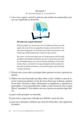 12	 Arco Ocupacional Gastronomia Confeiteiro 1
Atividade 1
A humanidade e o alimento
1.	Leia o texto a seguir e assinale as palavras cujo sentido não compreendeu e pro-
cure seus significados no dicionário.
De onde vem o gosto alimentar?
Cada sociedade, em cada tempo, tem um hábito alimentar que está
ligado não só ao clima e à geografia da região, como também à his-
tória dessa população. Os alimentos que ingerimos possuem uma
história que reflete diretamente a época em que vivemos.
Ao nascer, o ser humano passa por um longo processo de formação
do gosto e dos hábitos alimentares, em que os alimentos comuns de
sua sociedade passam a ser seus alimentos prediletos e muito sabo-
reados. Assim, a cozinha é um lugar privilegiado onde se pode com-
preender os hábitos alimentares, suas transformações e permanências
ao longo do tempo.
2.	Discuta com a turma sobre as principais ideias presentes no texto e apresente sua
opinião.
3.	Elabore um texto discutindo suas ideias sobre o tema. Lembre-se: antes de es-
crever é importante planejar o texto da mesma forma que se planeja o preparo
de um doce. Para fazer o doce, selecionamos os ingredientes e separamos as
quantidades. A esses procedimentos é dado o nome francês de mise en place
(fala-se “misanplace”). Para elaborar um texto é preciso em primeiro lugar defi-
nir:
a)	qual é a ideia principal a ser discutida;
b)	quais serão os argumentos utilizados para defender o ponto de vista;
c)	quais são as principais conclusões que retiro da minha ideia e dos argumentos
levantados.
 
