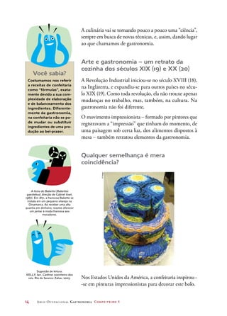 14	 Arco Ocupacional Gastronomia Confeiteiro 1
A culinária vai se tornando pouco a pouco uma “ciência”,
sempre em busca de novas técnicas, e, assim, dando lugar
ao que chamamos de gastronomia.
Arte e gastronomia – um retrato da
cozinha dos séculos XIX (19) e XX (20)
A Revolução Industrial iniciou-se no século XVIII (18),
na Inglaterra, e expandiu-se para outros países no sécu-
lo XIX (19). Como toda revolução, ela não trouxe apenas
mudanças no trabalho, mas, também, na cultura. Na
gastronomia não foi diferente.
O movimento impressionista – formado por pintores que
registravam a “impressão” que tinham do momento, de
uma paisagem sob certa luz, dos alimentos dispostos à
mesa – também retratou elementos da gastronomia.
Qualquer semelhança é mera
coincidência?
Você sabia?
Costumamos nos referir
a receitas de confeitaria
como “fórmulas”, exata-
mente devido a sua com-
plexidade de elaboração
e de balanceamento dos
ingredientes. Diferente-
mente da gastronomia,
na confeitaria não se po-
de mudar ou substituir
ingredientes de uma pro-
dução ao bel-prazer.
A festa de Babette (Babettes
gaestebud, direção de Gabriel Axel,
1987). Em 1871, a francesa Babette se
instala em um pequeno vilarejo na
Dinamarca. Ao receber uma alta
quantia em dinheiro, resolve oferecer
um jantar à moda francesa aos
moradores.
Sugestão de leitura:
KELLY, Ian. Carême: cozinheiro dos
reis. Rio de Janeiro: Zahar, 2005. Nos Estados Unidos da América, a confeitaria inspirou--
-se em pinturas impressionistas para decorar este bolo.
©Megpi
 