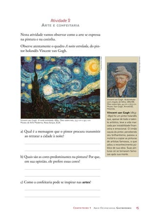 Confeiteiro 1 Arco Ocupacional Gastronomia	 15
Atividade 2
Arte e confeitaria
Nesta atividade vamos observar como a arte se expressa
na pintura e na cozinha.
Observe atentamente o quadro A noite estrelada, do pin-
tor holandês Vincent van Gogh.
a) Qual é a mensagem que o pintor procura transmitir
ao retratar a cidade à noite?
b) Quais são as cores predominantes na pintura? Por que,
em sua opinião, ele prefere essas cores?
c) Como a confeitaria pode se inspirar nas artes?
Vincent van Gogh. Autorretrato
com chapéu de feltro, 1887/88.
Óleo sobre tela, 44 cm x 37,5 cm.
Museu Van Gogh, Amsterdã,
Holanda.
Vincent van Gogh (1853-
-1890) foi um pintor holandês
que, apesar de todo o talen-
to artístico, teve a vida mar-
cada por instabilidade finan-
ceira e emocional. O irmão
caçula do pintor, percebendo
seu brilhantismo, passou a
incitá-lo a copiar as pinturas
de artistas famosos, o que
adiou o reconhecimento pú-
blico de sua obra. Suas pin-
turas só se tornaram famo-
sas após sua morte.
Vincent van Gogh. A noite estrelada, 1889. Óleo sobre tela, 73,7 cm x 92,1 cm.
Museu de Arte Moderna, Nova Iorque, EUA.
©SuperStock/GettyImages
©Album/akg-images/Latinstock
 