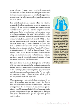 Confeiteiro 1 Arco Ocupacional Gastronomia	 19
como saboroso, ele deve conter também algumas partí-
culas voláteis, ou seja, partículas que evaporam facilmen-
te. É assim que o aroma acaba se espalhando e penetran-
do em nossas vias olfativas, complementando a percepção
do sabor em si.
Isso faz toda a diferença porque o olfato é o principal
responsável pela sensação que temos ao apreciar um
alimento. É por esse motivo que perdemos o apetite
quando estamos gripados – o nariz congestionado im-
pede que o cheiro estimule nosso cérebro e, com isso, a
comida pareça insossa. De acordo com a bióloga ingle-
sa Diane Ackerman, no livro Uma história natural dos
sentidos (2a
ed., Rio de Janeiro, Bertrand, 1996), os chei-
ros são mesmo capazes de armazenar memórias e lem-
branças. Talvez seja por isso que muitos escritores rela-
tam as lembranças dos odores em seus textos: além do
brasileiro Jorge Amado, a inglesa Virgínia Woolf escre-
veu sobre os odores da cidade; o francês Marcel Proust,
sobre o aroma do chá de lima; o alemão Patrick Süskind
chegou a criar um assassino-perfumista que produzia
perfumes a partir de substâncias retiradas da pele de
belas moças como se elas fossem flores.
Para além dessas histórias, o olfato precisa ser levado a
sério por quem pretende trabalhar na área de gastronomia.
Outros sentidos também são importantes, como a visão,
o tato e a audição, mas isso não significa que pessoas com
deficiência estejam excluídas da cozinha. Por essa razão,
entre outras, fortalecer valores coletivos e solidários deve
ser sempre uma meta em nossa vida.
Quem pode negar a importância da apresentação de um
prato? E o papel do contraste entre as cores dos alimen-
tos? Sem mencionar o quanto a consistência, a textura e
a temperatura dos alimentos influenciam nossa aprecia-
ção por eles. Mesmo a audição influi na hora da refeição,
por mais surpreendente que isso possa parecer. Imagine
uma batata frita douradinha que não faça “crac” quando
você morde...
Você sabia?
Existem sociedades, como
a dos índios Ongee, habi-
tantes das Ilhas Andaman,
no Oceano Pacífico, que
vivem em um mundo total-
mente organizado pelo
olfato. Entre eles, os chei-
ros são considerados a
“força vital” do Universo e
a base das identidades in-
dividuais. Não surpreende,
portanto, que o cumpri-
mento dos Ongee, em vez
do nosso “Tudo bem?”, se-
ja “Como vai o seu nariz?”.
IASSEN, Constance. The
World of Senses. Londres,
Routledge, 1993.
 
