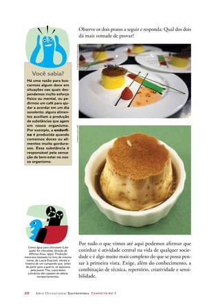 20	 Arco Ocupacional Gastronomia Confeiteiro 1
Observe os dois pratos a seguir e responda: Qual dos dois
dá mais vontade de provar?
Você sabia?
Há uma razão para bus-
carmos algum doce em
situações nas quais des-
pendemos muito esforço
físico ou mental, ou pe-
dirmos um café para aju-
dar a acordar em um dia
sonolento: alguns alimen-
tos auxiliam a produção
de substâncias que agem
em nosso organismo.
Por exemplo, a endorfi-
na é produzida quando
comemos doces ou ali-
mentos muito gorduro-
sos. Essa substância é
responsável pela sensa-
ção de bem-estar no nos-
so organismo.
Como água para chocolate (Like
water for chocolate, direção de
Alfonso Arau, 1992). Produção
mexicana baseada no livro de mesmo
nome, de Laura Esquivel, retrata a
história de um camponês que, antes
de partir para a guerra, se apaixona
pela jovem Tita, cujos dotes
culinários são capazes de alterar
comportamentos.
Por tudo o que vimos até aqui podemos afirmar que
cozinhar é atividade central na vida de qualquer socie-
dade e é algo muito mais complexo do que se possa pen-
sar à primeira vista. Exige, além do conhecimento, a
combinação de técnica, repertório, criatividade e sensi-
bilidade.
©NorbertoLauria/123RF©DavidePiras/Alamy/OtherImages
 