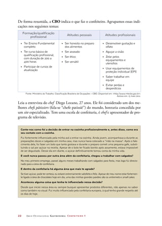 22	 Arco Ocupacional Gastronomia Confeiteiro 1
De forma resumida, a CBO indica o que faz o confeiteiro. Agrupamos essas indi-
cações nos seguintes temas:
Formação/qualificação
profissional
Atitudes pessoais Atitudes profissionais
•	 Ter Ensino Fundamental
completo
•	 Ter curso básico de
qualificação profissional,
com duração de 200 a
400 horas
•	 Participar de cursos de
atualização
•	 Ser honesto no preparo
dos alimentos
•	 Ser asseado
•	 Ser ético
•	 Ser versátil
•	 Desenvolver gustação e
olfato
•	 Aguçar a visão
•	 Zelar pelos
equipamentos e
utensílios
•	 Usar equipamentos de
proteção individual (EPI)
•	 Saber trabalhar em
equipe
•	 Evitar perdas e
desperdícios
Leia a entrevista do chef Diego Lozano, 27 anos. Ele foi considerado um dos me-
lhores chefs pâtissiers (fala-se “chefe patissiê”) do mundo, honraria concedida por
um site especializado. Tem uma escola de confeitaria, é chef e apresentador de pro-
grama de televisão.
Conte-nos como foi a decisão de entrar na cozinha profissionalmente e, antes disso, como era
seu contato com a cozinha.
Fui fortemente influenciado pela minha avó a entrar na cozinha. Ainda jovem, acompanhava-a durante as
preparações doces e salgadas em minha casa, mas nunca havia colocado a “mão na massa”. Após o fale-
cimento dela, fui fazer um bolo que tanto gostava e durante o preparo cometi uma pequena gafe, substi-
tuindo o sal por açúcar na receita. Apesar de o bolo ter ficado bonito após assamento, estava impossível
de ser degustado. Desse dia em diante, o açúcar definitivamente tomou conta da minha vida.
E você nunca passou por outra área além da confeitaria, chegou a trabalhar com salgados?
No meu primeiro emprego, passei alguns meses trabalhando com salgados para festa, mas logo fui direcio-
nado para a área de confeitaria.
E dentro da confeitaria há alguma área que mais te agrade?
Se tiver açúcar, pode ter certeza, eu estarei extremamente satisfeito e feliz. Apesar de meu nome estar fortemen-
te ligado à área de chocolates hoje em dia, uma das minhas grandes paixões são os entremets e small cakes.
Aconteceu alguma coisa que tenha te influenciado nessa decisão?
Desde que iniciei nessa área eu sempre busquei apresentar produtos diferentes, não apenas no sabor
como também no visual. Fui muito influenciado pela confeitaria europeia, à qual tenho grande respeito até
os dias de hoje.
Fonte: Ministério do Trabalho. Classificação Brasileira de Ocupações – CBO. Disponível em: http://www.mtecbo.gov.br.
Acesso em: 15 maio 2012.
 