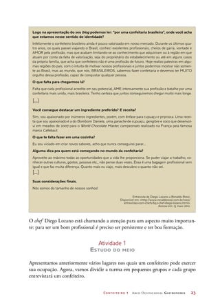 Confeiteiro 1 Arco Ocupacional Gastronomia	 23
Logo na apresentação do seu blog podemos ler: “por uma confeitaria brasileira”, onde você acha
que estamos nesse sentido de identidade?
Infelizmente o confeiteiro brasileiro ainda é pouco valorizado em nosso mercado. Durante os últimos qua-
tro anos, os quais passei viajando o Brasil, conheci excelentes profissionais, cheios de garra, vontade e
AMOR pela profissão, mas que acabam limitando-se ao conhecimento que adquiriram ou à região em que
atuam por conta da falta de valorização, seja do proprietário do estabelecimento ou até em alguns casos
da própria família, que acha que confeiteiro não é uma profissão de futuro. Hoje realizo palestras em algu-
mas regiões do país, com o intuito de motivar nossos profissionais e juntos podermos mostrar não somen-
te ao Brasil, mas ao mundo, que nós, BRASILEIROS, sabemos fazer confeitaria e devemos ter MUITO
orgulho dessa profissão, capaz de conquistar qualquer pessoa.
O que falta para chegarmos lá?
Falta que cada profissional acredite em seu potencial, AME intensamente sua profissão e batalhe por uma
confeitaria mais unida, mais brasileira. Tenho certeza que juntos conseguiremos chegar muito mais longe.
[...]
Você consegue destacar um ingrediente preferido? E receita?
Sim, sou apaixonado por inúmeros ingredientes, porém, com ênfase para cupuaçu e priprioca. Uma recei-
ta que sou apaixonado é a do Bombom Daniela, uma ganache de cupuaçu, gengibre e coco que desenvol-
vi em meados de 2007 para o World Chocolate Master, campeonato realizado na França pela famosa
marca Callebaut.
O que te falta fazer em uma cozinha?
Eu sou viciado em criar novos sabores, acho que nunca conseguirei parar...
Alguma dica pra quem está começando no mundo da confeitaria?
Aproveite ao máximo todas as oportunidades que a vida lhe proporciona. Se puder viajar a trabalho, co-
nhecer outras culturas, gostos, pessoas etc., não pense duas vezes. Essa é uma bagagem profissional sem
igual e que faz muita diferença. Quanto mais eu viajo, mais descubro o quanto não sei.
[...]
Suas considerações finais.
Nós somos do tamanho de nossos sonhos!
O chef Diego Lozano está chamando a atenção para um aspecto muito importan-
te: para ser um bom profissional é preciso ser persistente e ter boa formação.
Atividade 1
Estudo do meio
Apresentamos anteriormente vários lugares nos quais um confeiteiro pode exercer
sua ocupação. Agora, vamos dividir a turma em pequenos grupos e cada grupo
entrevistará um confeiteiro.
Entrevista de Diego Lozano a Ronaldo Rossi.
Disponível em: http://www.ronaldorossi.com.br/rossi/
entrevistas-com-chefs/632-chef-diego-lozano.html.
Acesso em: 15 maio 2012.
 