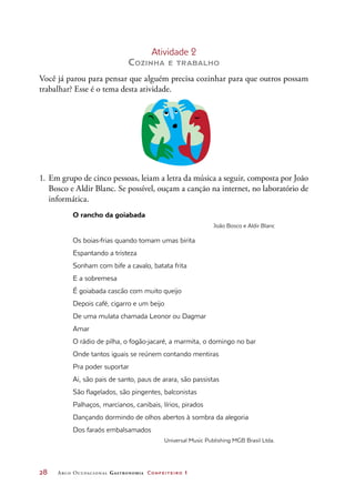 28	 Arco Ocupacional Gastronomia Confeiteiro 1
Atividade 2
Cozinha e trabalho
Você já parou para pensar que alguém precisa cozinhar para que outros possam
trabalhar? Esse é o tema desta atividade.
1.	 Em grupo de cinco pessoas, leiam a letra da música a seguir, composta por João
Bosco e Aldir Blanc. Se possível, ouçam a canção na internet, no laboratório de
informática.
O rancho da goiabada
João Bosco e Aldir Blanc
Os boias-frias quando tomam umas birita
Espantando a tristeza
Sonham com bife a cavalo, batata frita
E a sobremesa
É goiabada cascão com muito queijo
Depois café, cigarro e um beijo
De uma mulata chamada Leonor ou Dagmar
Amar
O rádio de pilha, o fogão-jacaré, a marmita, o domingo no bar
Onde tantos iguais se reúnem contando mentiras
Pra poder suportar
Ai, são pais de santo, paus de arara, são passistas
São flagelados, são pingentes, balconistas
Palhaços, marcianos, canibais, lírios, pirados
Dançando dormindo de olhos abertos à sombra da alegoria
Dos faraós embalsamados
Universal Music Publishing MGB Brasil Ltda.
 