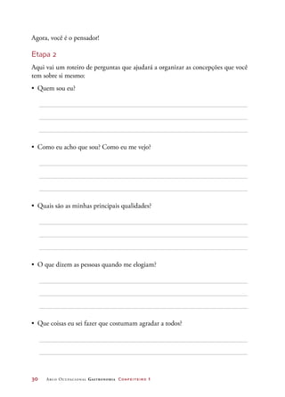 30	 Arco Ocupacional Gastronomia Confeiteiro 1
Agora, você é o pensador!
Etapa 2
Aqui vai um roteiro de perguntas que ajudará a organizar as concepções que você
tem sobre si mesmo:
•	 Quem sou eu?
•	 Como eu acho que sou? Como eu me vejo?
•	 Quais são as minhas principais qualidades?
•	 O que dizem as pessoas quando me elogiam?
•	 Que coisas eu sei fazer que costumam agradar a todos?
 