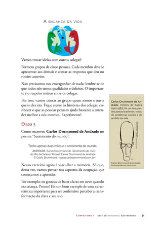Confeiteiro 1 Arco Ocupacional Gastronomia	 31
A balança da vida
Vamos trocar ideias com outros colegas?
Formem grupos de cinco pessoas. Cada membro deve se
apresentar aos demais e contar as respostas que deu no
roteiro anterior.
Não precisamos nos envergonhar de nada; lembre-se de
que todos nós temos qualidades e defeitos. O importan-
te é o respeito mútuo entre os colegas.
Por isso, vamos contar ao grupo quem somos e ouvir
quem eles são. Fique atento às histórias dos colegas: co-
nhecer o que as pessoas pensam ajuda bastante a enten-
der melhor a nós mesmos. Experimente!
Etapa 3
Como escreveu Carlos Drummond de Andrade no
poema “Sentimento do mundo”:
Tenho apenas duas mãos e o sentimento do mundo.
ANDRADE, Carlos Drummond de. Sentimento do mun-
do. Rio de Janeiro: Record. Carlos Drummond de Andrade
© Graña Drummond: www.carlosdrummond.com.br
Nosso exercício agora é vasculhar a memória. Só que,
dessa vez, vamos pensar nos aspectos da ocupação que
começamos a aprender.
Por exemplo: eu gostava de bater claras em neve quando
era criança. Pronto! Eis um bom exemplo de uma carac-
terística importante para ser confeiteiro: perceber a trans-
formação da clara e seu uso.
Carlos Drummond de An-
drade, mineiro de Itabira
(1902-1987), foi um dos gran-
des poetas brasileiros; tratou
de problemas sociais e do
sentido da vida.
CarlosDrummonddeAndrade©GrañaDrummond:
www.carlosdrummond.com.br
Carlos Drummond de Andrade.
Autorretrato em caricatura.
 