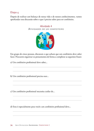 34	 Arco Ocupacional Gastronomia Confeiteiro 1
Etapa 4
Depois de realizar um balanço de nossa vida e de nossos conhecimentos, vamos
aprofundar essa discussão sobre o que é preciso saber para ser confeiteiro.
Atividade 4
Atividades de um confeiteiro
Em grupo de cinco pessoas, discutam o que acham que um confeiteiro deve saber
fazer. Procurem organizar os pensamentos de forma a completar as seguintes frases:
a) Um confeiteiro profissional deve saber...
b) Um confeiteiro profissional precisa usar...
c) Um confeiteiro profissional necessita cuidar de...
d) Esta é especialmente para vocês: um confeiteiro profissional deve...
 