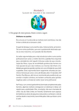 36	 Arco Ocupacional Gastronomia Confeiteiro 1
Atividade 5
Lugar de mulher é na cozinha?
1. Em grupo de cinco pessoas, leiam o texto a seguir.
Mulheres na cozinha
Era uma vez um mundo onde as mulheres eram cozinheiras, mas não
tinham o direito de se tornarem chefs.
O papel de destaque numa cozinha cabia, historicamente, ao homem.
Tal como outras profissões, que eram supostamente destinadas ape-
nas ao sexo masculino, num passado não tão distante.
As razões argumentadas para a não inclusão da mulher numa cozinha
profissional eram várias: a mulher não tinha a aptidão física requerida
para a atividade de chef; alguém tinha que cuidar da casa e da edu-
cação dos filhos; o grau de sensibilidade gustativa dos homens era
mais apurado do que o das mulheres e as mesmas não tinham a ha-
bilidade para gerenciar grandes cozinhas com uma infinidade de sous chefs
e ajudantes. Estes argumentos foram largamente utilizados por cozi-
nheiros famosos por anos e anos até décadas atrás. O reputado chef
francês, Paul Bocuse, além de ser reconhecido pela excelência de sua
comida e criações culinárias, era também conhecido pelas opiniões
negativas sobre a entrada da mulher nesse ramo profissional.
Na França, num universo gastronômico dominado completamente pelos
homens, algumas mulheres conseguiram se sobressair e deixar um
registro para a posteridade. Elas, no entanto, não eram chamadas de
chefs, mas de mães (mère, em francês). Geralmente eram esposas
de hoteleiros ou donos de pequenos restaurantes e conheciam a arte de
cozinhar desde o nascimento, transmitida pelas mães que faziam como
as avós.
 