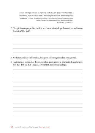 38	 Arco Ocupacional Gastronomia Confeiteiro 1
Foi-se o tempo em que os homens costumavam dizer: “minha mãe é a
cozinheira, mas eu sou o chef ”. Nós chegamos lá com direito adquirido!
BRAYNER, Cristina. Mulheres na cozinha. Disponível em: http://cybercook.terra.
com.br/culinaria-mulheres-na-cozinha.html?codmat=274.
Acesso em: 13 maio 2012.
2. Na opinião do grupo: Ser confeiteiro é uma atividade profissional masculina ou
feminina? Por quê?
3. No laboratório de informática, busquem informações sobre essa questão.
4. Registrem as conclusões do grupo sobre quem exerce a ocupação de confeiteiro
nos dias de hoje. Em seguida, apresentem aos demais colegas.
 