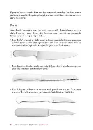 40	 Arco Ocupacional Gastronomia Confeiteiro 1
É provável que você tenha feito uma lista extensa de utensílios. Por hora, vamos
conhecer os detalhes dos principais equipamentos e materiais existentes numa co-
zinha profissional.
Facas
Além da mão humana, a faca é um importante utensílio de trabalho em uma co-
zinha. É um instrumento de precisão e deve ser tratado com respeito e cuidado. As
facas devem estar sempre limpas e afiadas.
•	 Faca de chef – é a mais versátil e a mais utilizada na cozinha. Ela serve para picar
e fatiar. Tem a lâmina larga e pontiaguda para oferecer maior estabilidade ao
usuário quando está picando uma grande quantidade de alimentos.
•	 Faca de pão serrilhada – usada para fatiar bolos e pães. É uma faca sem ponta,
cujo fio é serrilhado para facilitar o corte.
•	 Faca de legumes e frutas – comumente usada para descascar e para fazer cortes
menores. Tem a lâmina curta, para dar mais flexibilidade ao confeiteiro.
Fotos:©PauloSavala
 