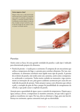 Confeiteiro 1 Arco Ocupacional Gastronomia	 41
Como segurar a faca?
Pegue a faca com a mão dominante
(direita para quem é destro e esquerda
para quem é canhoto), colocando o
polegar e o indicador paralelos à lâmina
e juntando os outros dedos no cabo da
faca. Cuidado: sempre mantenha a pon-
ta da faca longe do seu corpo e corte
ou pique na direção oposta.
Panelas
Assim como as facas, há uma grande variedade de panelas e cada tipo é indicado
para determinado preparo de alimentos.
•	 Panela de pressão – é usada para o cozimento. É composta de um mecanismo que
utiliza a temperatura do fogo e a pressão para cozinhar alimentos. Por isso, nor-
malmente, os alimentos cozinham mais rápido nesse tipo de panela. A pressão
do ar dentro da panela, não tendo como sair, aumenta, assim como a temperatu-
ra, acelerando o cozimento. Tenha muito cuidado no manuseio e siga correta-
mente as instruções de uso, pois graves acidentes acontecem por causa do uso
indevido da panela de pressão. Toda atenção é pouca com alimentos que soltam
a pele, a exemplo do grão de bico, porque há possibilidade de entupimento da
válvula, o que pode causar a explosão da panela.
Atenção para a quantidade de água e para o controle da temperatura. Depois que a
água começa a ferver, a temperatura se mantém constante, até que toda a água lí-
quida se transforme em vapor. Por isso, deve-se diminuir o fogo, pois não fará di-
ferença no cozimento, apenas consumirá mais gás ou eletricidade.
Fotos©DeboraFeddersen
 