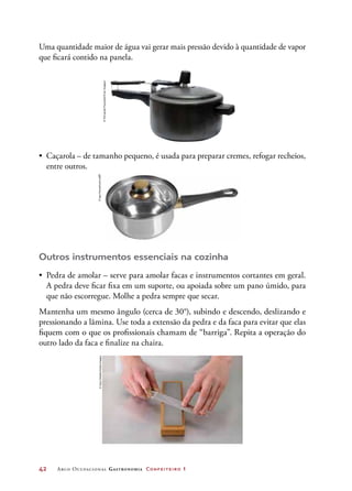 42	 Arco Ocupacional Gastronomia Confeiteiro 1
Uma quantidade maior de água vai gerar mais pressão devido à quantidade de vapor
que ficará contido na panela.
•	 Caçarola – de tamanho pequeno, é usada para preparar cremes, refogar recheios,
entre outros.
Outros instrumentos essenciais na cozinha
•	 Pedra de amolar – serve para amolar facas e instrumentos cortantes em geral.
A pedra deve ficar fixa em um suporte, ou apoiada sobre um pano úmido, para
que não escorregue. Molhe a pedra sempre que secar.
Mantenha um mesmo ângulo (cerca de 30°), subindo e descendo, deslizando e
pressionando a lâmina. Use toda a extensão da pedra e da faca para evitar que elas
fiquem com o que os profissionais chamam de “barriga”. Repita a operação do
outro lado da faca e finalize na chaira.
©FernandoFavoretto/CriarImagem
©IgorKovalchuk/123RF©GaryOmbler/GettyImages
 