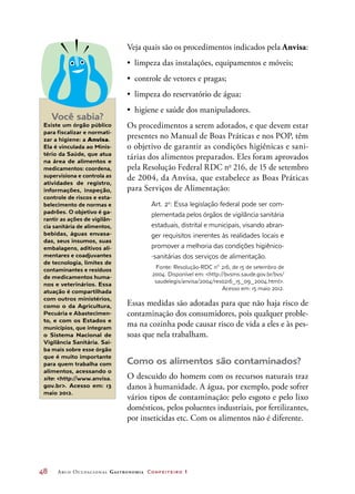 48	 Arco Ocupacional Gastronomia Confeiteiro 1
Veja quais são os procedimentos indicados pela Anvisa:
•	 limpeza das instalações, equipamentos e móveis;
•	 controle de vetores e pragas;
•	 limpeza do reservatório de água;
•	 higiene e saúde dos manipuladores.
Os procedimentos a serem adotados, e que devem estar
presentes no Manual de Boas Práticas e nos POP, têm
o objetivo de garantir as condições higiênicas e sani-
tárias dos alimentos preparados. Eles foram aprovados
pela Resolução Federal RDC no
 216, de 15 de setembro
de 2004, da Anvisa, que estabelece as Boas Práticas
para Serviços de Alimentação:
Art. 2o
: Essa legislação federal pode ser com-
plementada pelos órgãos de vigilância sanitária
estaduais, distrital e municipais, visando abran-
ger requisitos inerentes às realidades locais e
promover a melhoria das condições higiênico-
-sanitárias dos serviços de alimentação.
Fonte: Resolução-RDC n° 216, de 15 de setembro de
2004. Disponível em: http://bvsms.saude.gov.br/bvs/
saudelegis/anvisa/2004/res0216_15_09_2004.html.
Acesso em: 15 maio 2012.
Essas medidas são adotadas para que não haja risco de
contaminação dos consumidores, pois qualquer proble-
ma na cozinha pode causar risco de vida a eles e às pes-
soas que nela trabalham.
Como os alimentos são contaminados?
O descuido do homem com os recursos naturais traz
danos à humanidade. A água, por exemplo, pode sofrer
vários tipos de contaminação: pelo esgoto e pelo lixo
domésticos, pelos poluentes industriais, por fertilizantes,
por inseticidas etc. Com os alimentos não é diferente.
Você sabia?
Existe um órgão público
para fiscalizar e normati-
zar a higiene: a Anvisa.
Ela é vinculada ao Minis-
tério da Saúde, que atua
na área de alimentos e
medicamentos: coordena,
supervisiona e controla as
atividades de registro,
informações, inspeção,
controle de riscos e esta-
belecimento de normas e
padrões. O objetivo é ga-
rantir as ações de vigilân-
cia sanitária de alimentos,
bebidas, águas envasa-
das, seus insumos, suas
embalagens, aditivos ali-
mentares e coadjuvantes
de tecnologia, limites de
contaminantes e resíduos
de medicamentos huma-
nos e veterinários. Essa
atuação é compartilhada
com outros ministérios,
como o da Agricultura,
Pecuária e Abastecimen-
to, e com os Estados e
municípios, que integram
o Sistema Nacional de
Vigilância Sanitária. Sai-
ba mais sobre esse órgão
que é muito importante
para quem trabalha com
alimentos, acessando o
site: http://www.anvisa.
gov.br. Acesso em: 13
maio 2012.
 