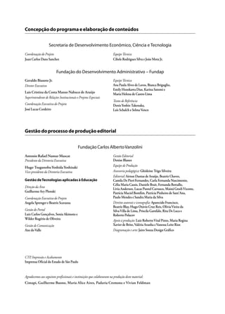 Geraldo Biasoto Jr.
Diretor Executivo
Lais Cristina da Costa Manso Nabuco de Araújo
Superintendente de Relações Institucionais e Projetos Especiais
Coordenação Executiva do Projeto
José Lucas Cordeiro
EquipeTécnica
Ana Paula Alves de Lavos, Bianca Briguglio,
Emily Hozokawa Dias, Karina Satomi e
Maria Helena de Castro Lima
Textos de Referência
DenisYoshio Takenaka,
Laís Schalch e SelmaVenco
Fundação do Desenvolvimento Administrativo – Fundap
Agradecemos aos seguintes profissionais e instituições que colaboraram na produção deste material:
Concepção do programa e elaboração de conteúdos
Secretaria de Desenvolvimento Econômico, Ciência e Tecnologia
Coordenação do Projeto
Juan Carlos Dans Sanchez
EquipeTécnica
Cibele Rodrigues Silva e João Mota Jr.
Gestão do processo de produção editorial
Antonio Rafael Namur Muscat
Presidente da Diretoria Executiva
Hugo TsugunobuYoshidaYoshizaki
Vice-presidente da Diretoria Executiva
Gestão deTecnologias aplicadas à Educação
Direção da Área
Guilherme Ary Plonski
Coordenação Executiva do Projeto
Angela Sprenger e Beatriz Scavazza
Gestão do Portal
Luiz Carlos Gonçalves, Sonia Akimoto e
Wilder Rogério de Oliveira
Gestão de Comunicação
Ane doValle
Gestão Editorial
Denise Blanes
Equipe de Produção
Assessoria pedagógica: Ghisleine Trigo Silveira
Editorial:Airton Dantas de Araújo, Beatriz Chaves,
Camila De Pieri Fernandes, Carla Fernanda Nascimento,
Célia Maria Cassis, Daniele Brait, Fernanda Bottallo,
Lívia Andersen, Lucas Puntel Carrasco, Mainã GreebVicente,
Patrícia Maciel Bomfim, Patrícia Pinheiro de Sant’Ana,
Paulo Mendes e Sandra Maria da Silva
Direitos autorais e iconografia: Aparecido Francisco,
Beatriz Blay, Hugo Otávio Cruz Reis, OlíviaVieira da
SilvaVilla de Lima, Priscila Garofalo, Rita De Luca e
Roberto Polacov
Apoio à produção: Luiz RobertoVital Pinto, Maria Regina
Xavier de Brito,Valéria Aranha eVanessa Leite Rios
Diagramação e arte:Jairo Souza Design Gráfico
Fundação Carlos AlbertoVanzolini
CTP, Impressão e Acabamento
Imprensa Oficial do Estado de São Paulo
Cimapi, Guilherme Buono, Maria Alice Aires, Padaria Cremona e Vivian Feldman
 