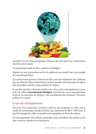 Confeiteiro 1 Arco Ocupacional Gastronomia	 49
Encontrar em um alimento qualquer elemento que não seja de sua composição é
sinal de contaminação.
A contaminação pode ser física, química ou biológica.
Alguma vez você já encontrou um fio de cabelo em sua comida? Isso é um exemplo
de contaminação física.
Já a contaminação química é diferente da física, pois não é facilmente vista. Sabemos
que um alimento sofreu contaminação química quando nele há presença de algum
tipo de produto químico, como produtos de limpeza.
E, por fim, quando o alimento contém seres vivos, como microrganismos e para-
sitas, ele sofreu contaminação biológica. Geralmente, essas contaminações
ocorrem no momento do preparo e da manipulação dos alimentos. Portanto,
podem ser evitadas!
O que são microrganismos?
São seres vivos minúsculos, invisíveis a olho nu, que só podem ser vistos com o
auxílio de microscópios, dotados de lentes que aumentam de 400 a 1000 vezes. É
possível enxergá-los a olho nu quando estão agrupados em forma de colônia.
Os microrganismos são também conhecidos como micróbios. Eles podem ser de
duas naturezas: desejáveis ou indesejáveis.
IlustraçãoHudsonCalasanssobrefotosde©SergheiVelusceac/123RFe©SteveGschmeissner/SPL/Latinstock
 