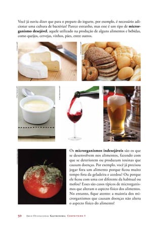 50	 Arco Ocupacional Gastronomia Confeiteiro 1
Os microrganismos indesejáveis são os que
se desenvolvem nos alimentos, fazendo com
que se deteriorem ou produzam toxinas que
causam doenças. Por exemplo, você já precisou
jogar fora um alimento porque ficou muito
tempo fora da geladeira e azedou? Ou porque
ele ficou com uma cor diferente da habitual ou
mofou? Esses são casos típicos de microrganis-
mos que alteram o aspecto físico dos alimentos.
No entanto, fique atento: a maioria dos mi-
crorganismos que causam doenças não altera
o aspecto físico do alimento!
Você já ouviu dizer que para o preparo do iogurte, por exemplo, é necessário adi-
cionar uma cultura de bactérias? Parece estranho, mas esse é um tipo de micror-
ganismo desejável, aquele utilizado na produção de alguns alimentos e bebidas,
como queijos, cervejas, vinhos, pães, entre outros.
©Jirkaejc/123RF
©Speier/123RF
©AdrinShamsudin/123RF
©BrendaCarson/123RF
©RaulTaborda/123RF©EmilyKeegin/GettyImages
 