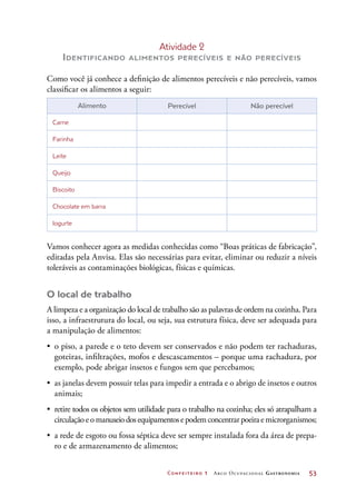 Confeiteiro 1 Arco Ocupacional Gastronomia	 53
Atividade 2
Identificando alimentos perecíveis e não perecíveis
Como você já conhece a definição de alimentos perecíveis e não perecíveis, vamos
classificar os alimentos a seguir:
Alimento Perecível Não perecível
Carne
Farinha
Leite
Queijo
Biscoito
Chocolate em barra
Iogurte
Vamos conhecer agora as medidas conhecidas como “Boas práticas de fabricação”,
editadas pela Anvisa. Elas são necessárias para evitar, eliminar ou reduzir a níveis
toleráveis as contaminações biológicas, físicas e químicas.
O local de trabalho
A limpeza e a organização do local de trabalho são as palavras de ordem na cozinha. Para
isso, a infraestrutura do local, ou seja, sua estrutura física, deve ser adequada para
a manipulação de alimentos:
•	 o piso, a parede e o teto devem ser conservados e não podem ter rachaduras,
goteiras, infiltrações, mofos e descascamentos – porque uma rachadura, por
exemplo, pode abrigar insetos e fungos sem que percebamos;
•	 as janelas devem possuir telas para impedir a entrada e o abrigo de insetos e outros
animais;
•	 retire todos os objetos sem utilidade para o trabalho na cozinha; eles só atrapalham a
circulação e o manuseio dos equipamentos e podem concentrar poeira e microrganismos;
•	 a rede de esgoto ou fossa séptica deve ser sempre instalada fora da área de prepa-
ro e de armazenamento de alimentos;
 