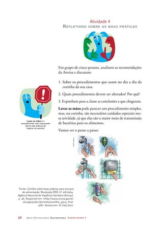 56	 Arco Ocupacional Gastronomia Confeiteiro 1
Atividade 4
Refletindo sobre as boas práticas
Em grupo de cinco pessoas, analisem as recomendações
da Anvisa e discutam:
1. Sobre os procedimentos que usam no dia a dia da
cozinha da sua casa.
2. Quais procedimentos devem ser alterados? Por quê?
3. Exponham para a classe as conclusões a que chegaram.
Lavar as mãos pode parecer um procedimento simples,
mas, na cozinha, são necessários cuidados especiais nes-
sa atividade, já que elas são o maior meio de transmissão
de bactérias para os alimentos.
Vamos ver o passo a passo:
Lavar as mãos é o
procedimento mais importante
dentro das práticas de
higiene na cozinha!
ANTIS-
SÉPTICO
HudsonCalasans
Fonte: Cartilha sobre boas práticas para serviços
de alimentação. Resolução-RDC nº 216/2004.
Agência Nacional de Vigilância Sanitária (Anvisa).
p. 26. Disponível em: http://www.anvisa.gov.br/
divulga/public/alimentos/cartilha_gicra_final.
pdf. Acesso em: 16 maio 2012.
 